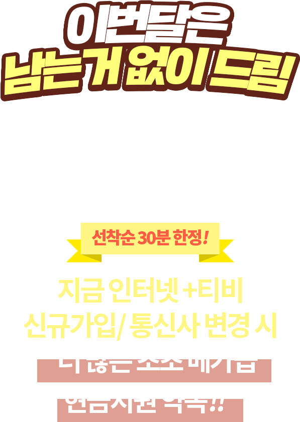 메가급 현금지원 더더~ 많이 주는 봄 EVENT. 선착순 30분 한정 ! 지금 인터넷/티비 가입시 더 많은 초초 메가급 현금지원